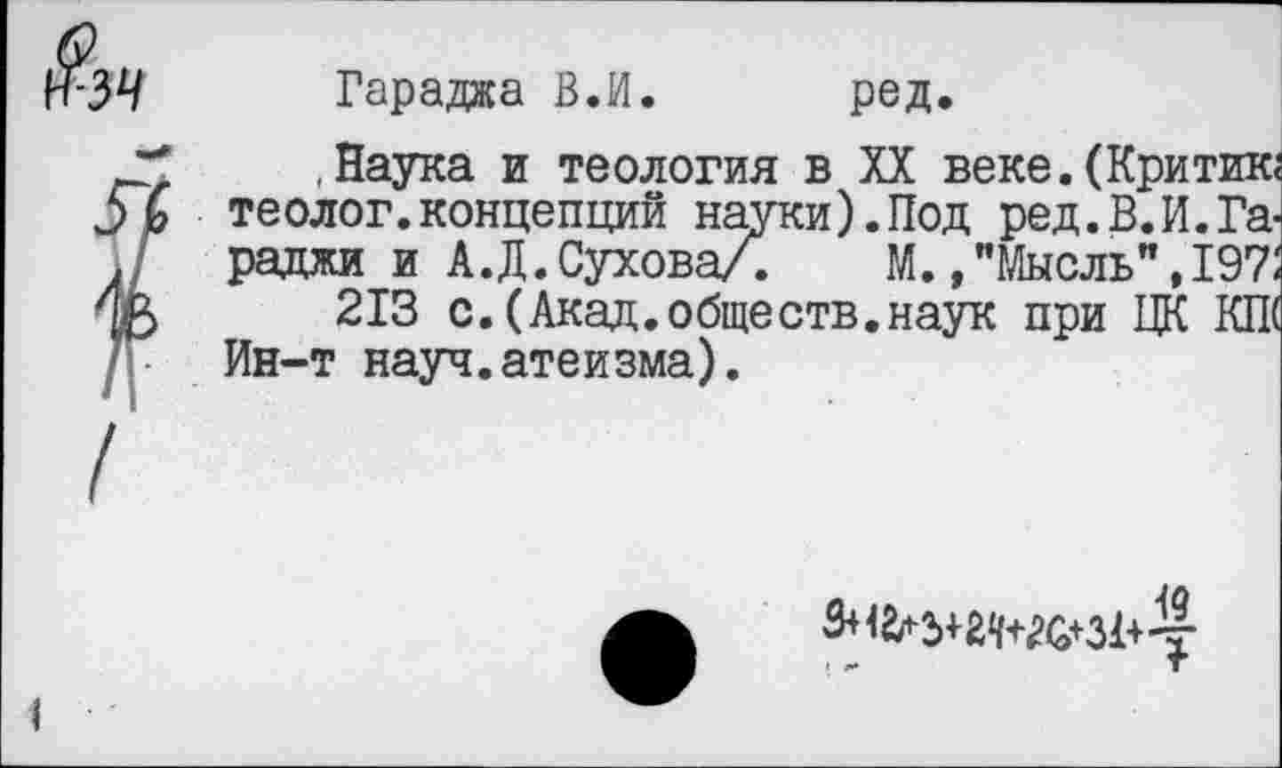 ﻿34 Гараджа В.И. ред.
.Наука и теология в XX веке.(Критик;
теолог.концепций науки).Под ред.В.И.Га-... раджи и А.Д.Сухова/. М. , "Мысль", 197: 63	213 с.(Акад.обществ.наук при ЦК КП(
7Г Ин-т науч.атеизма).
